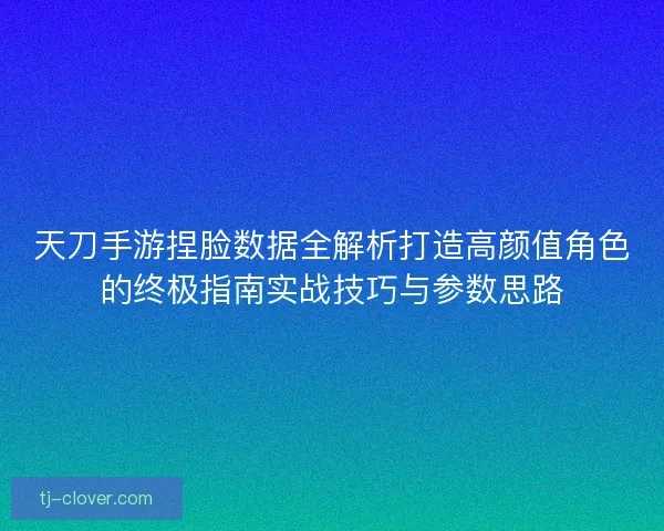 天刀手游捏脸数据全解析打造高颜值角色的终极指南实战技巧与参数思路
