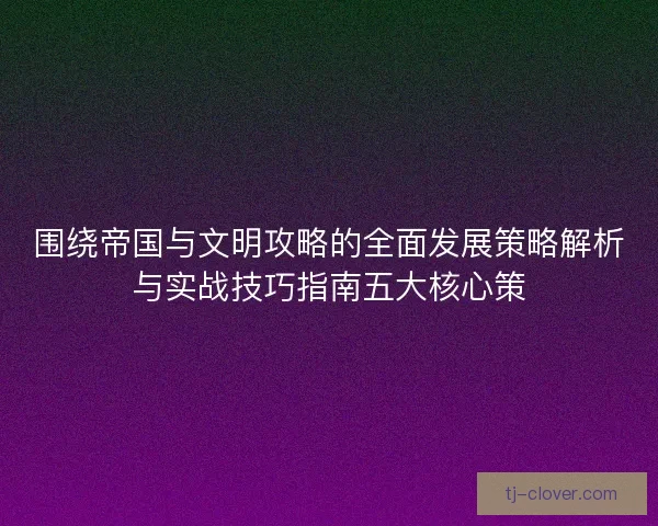 围绕帝国与文明攻略的全面发展策略解析与实战技巧指南五大核心策