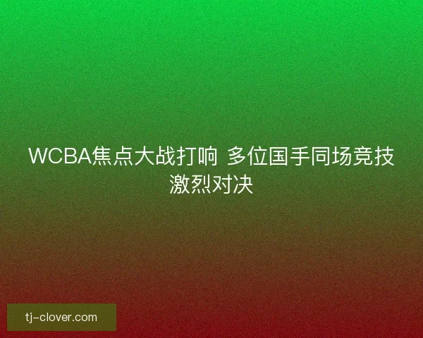 WCBA焦点大战打响 多位国手同场竞技激烈对决