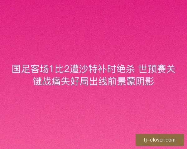 国足客场1比2遭沙特补时绝杀 世预赛关键战痛失好局出线前景蒙阴影