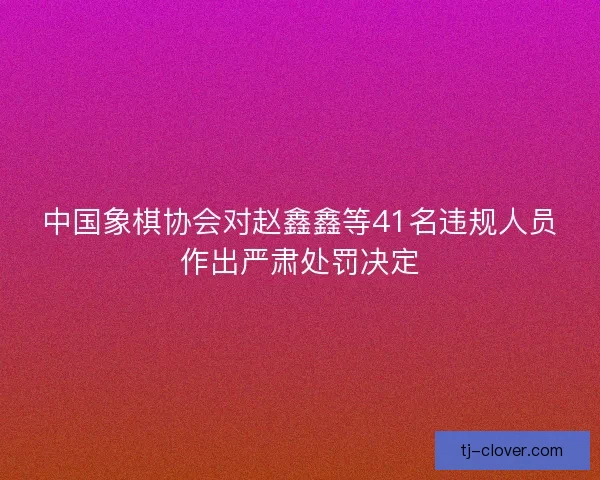 中国象棋协会对赵鑫鑫等41名违规人员作出严肃处罚决定